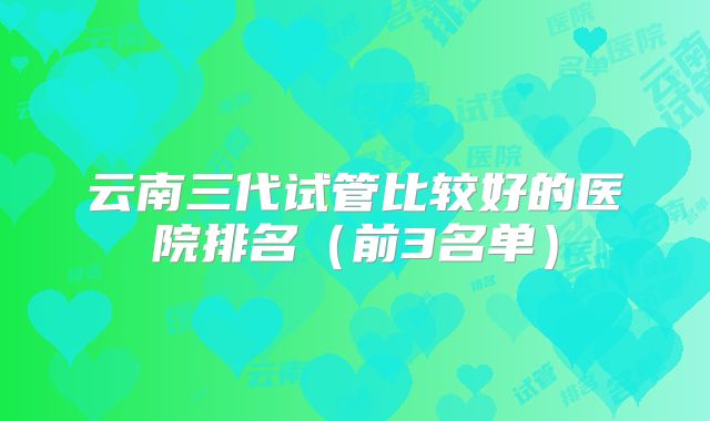 云南三代试管比较好的医院排名（前3名单）