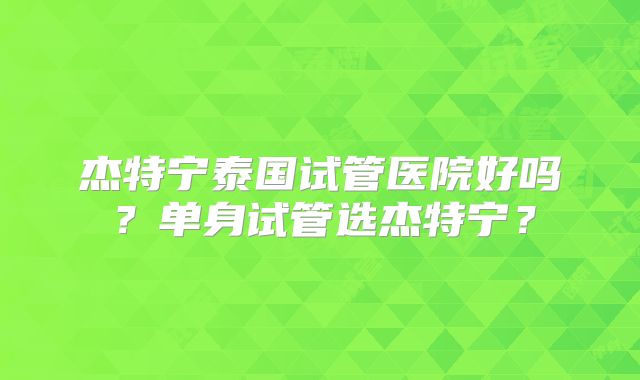 杰特宁泰国试管医院好吗？单身试管选杰特宁？