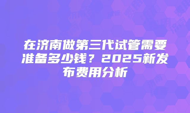 在济南做第三代试管需要准备多少钱？2025新发布费用分析