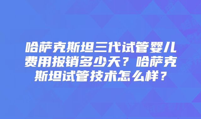 哈萨克斯坦三代试管婴儿费用报销多少天？哈萨克斯坦试管技术怎么样？