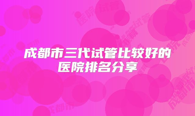 成都市三代试管比较好的医院排名分享