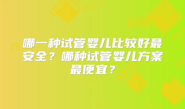 哪一种试管婴儿比较好最安全?哪种试管婴儿方案最便宜?