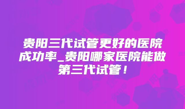 贵阳三代试管更好的医院成功率_贵阳哪家医院能做第三代试管！