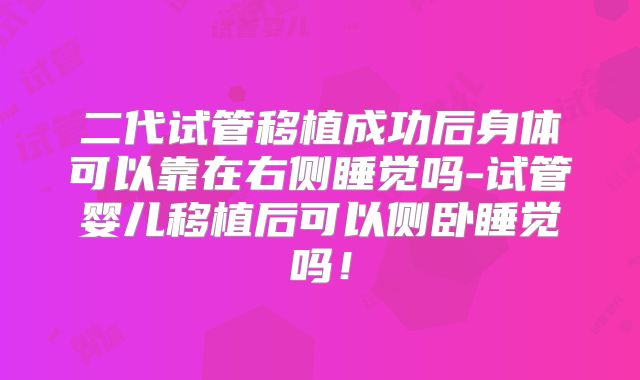 二代试管移植成功后身体可以靠在右侧睡觉吗-试管婴儿移植后可以侧卧睡觉吗！