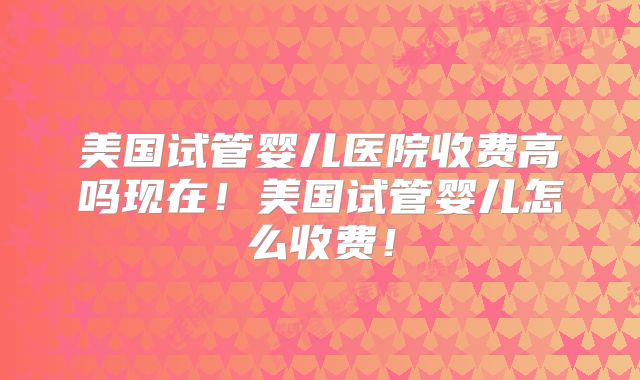 美国试管婴儿医院收费高吗现在！美国试管婴儿怎么收费！