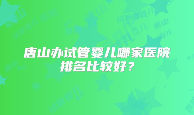 唐山办试管婴儿哪家医院排名比较好？