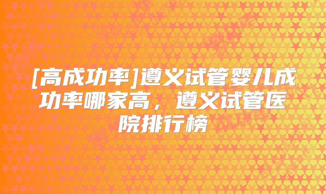 [高成功率]遵义试管婴儿成功率哪家高，遵义试管医院排行榜