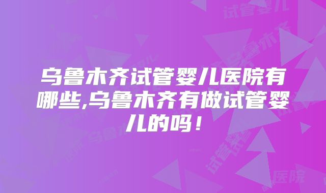 乌鲁木齐试管婴儿医院有哪些,乌鲁木齐有做试管婴儿的吗！