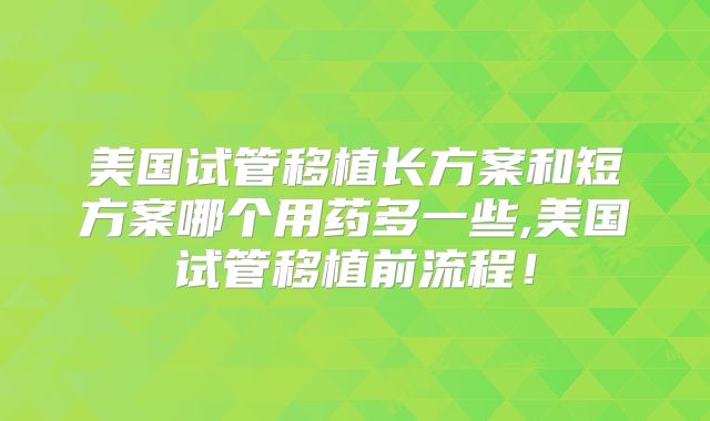美国试管移植长方案和短方案哪个用药多一些,美国试管移植前流程!