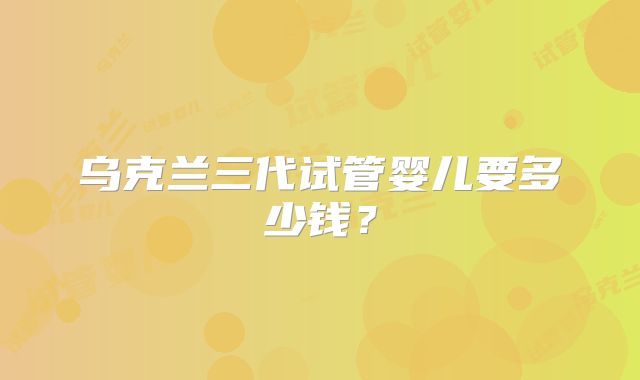 乌克兰三代试管婴儿要多少钱？