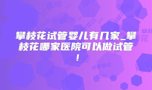 攀枝花试管婴儿有几家_攀枝花哪家医院可以做试管！