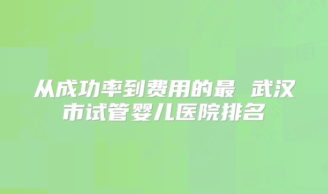 从成功率到费用的最 武汉市试管婴儿医院排名