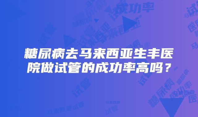 糖尿病去马来西亚生丰医院做试管的成功率高吗?