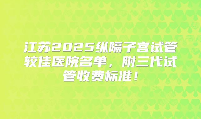 江苏2025纵隔子宫试管较佳医院名单,附三代试管收费标准!