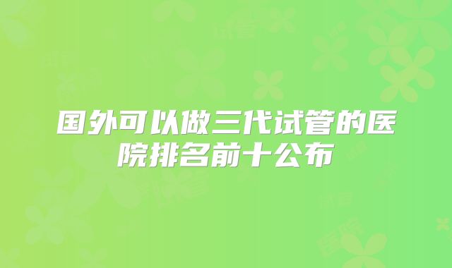 国外可以做三代试管的医院排名前十公布