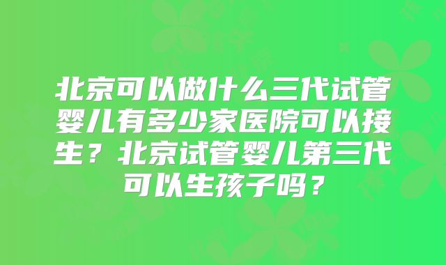 北京可以做什么三代试管婴儿有多少家医院可以接生？北京试管婴儿第三代可以生孩子吗？