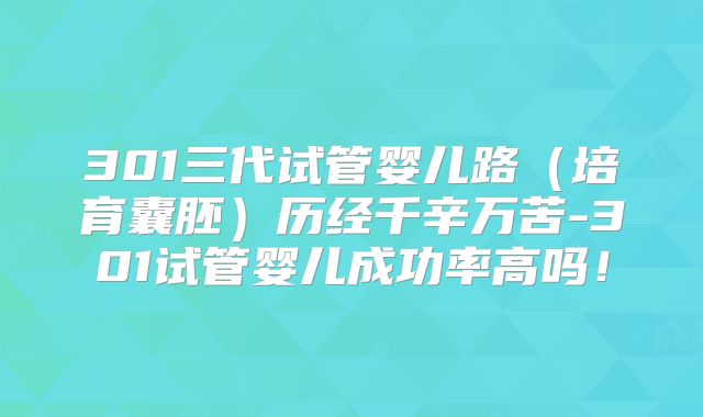 301三代试管婴儿路（培育囊胚）历经千辛万苦-301试管婴儿成功率高吗！