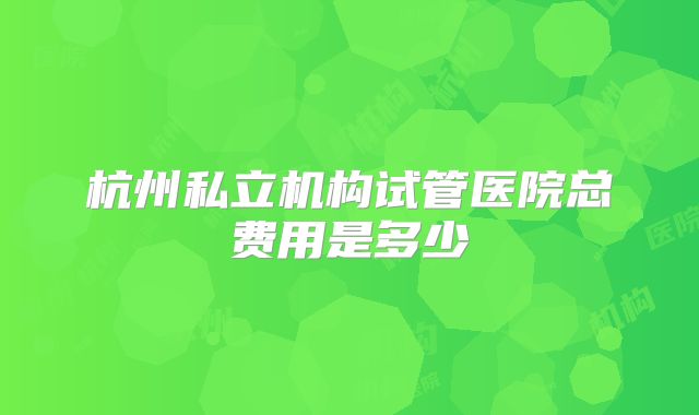 杭州私立机构试管医院总费用是多少
