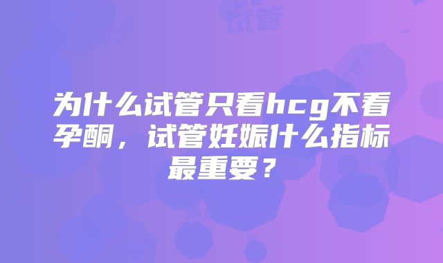 为什么试管只看hcg不看孕酮，试管妊娠什么指标最重要？