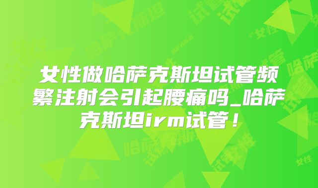 女性做哈萨克斯坦试管频繁注射会引起腰痛吗_哈萨克斯坦irm试管！
