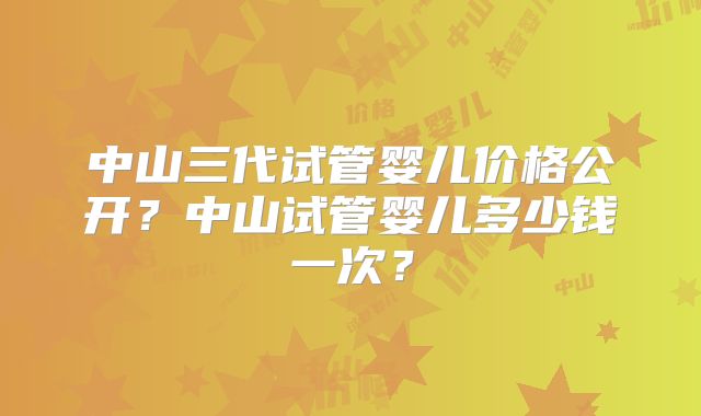 中山三代试管婴儿价格公开？中山试管婴儿多少钱一次？