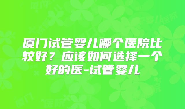 厦门试管婴儿哪个医院比较好？应该如何选择一个好的医-试管婴儿