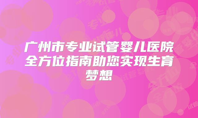广州市专业试管婴儿医院全方位指南助您实现生育梦想