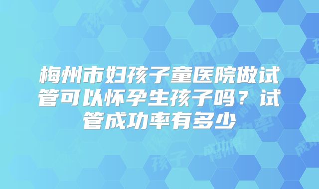 梅州市妇孩子童医院做试管可以怀孕生孩子吗?试管成功率有多少