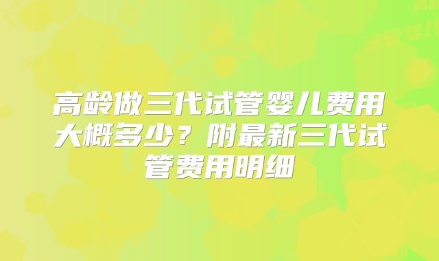 高龄做三代试管婴儿费用大概多少？附最新三代试管费用明细