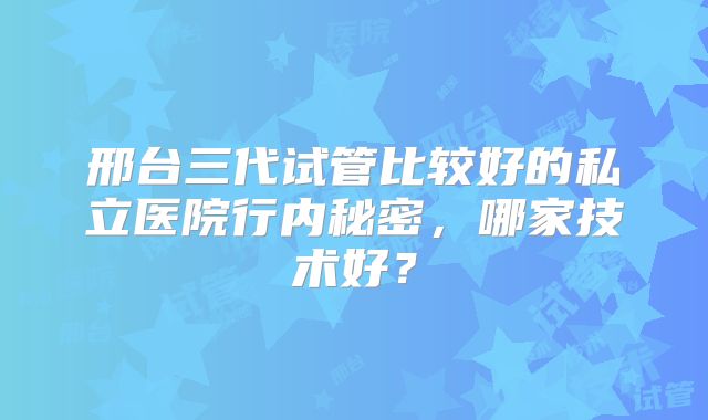邢台三代试管比较好的私立医院行内秘密，哪家技术好？