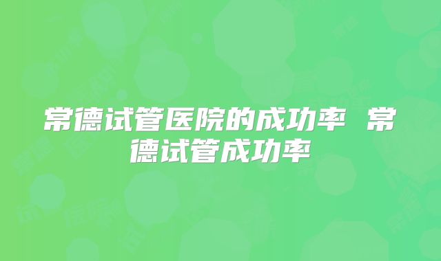 常德试管医院的成功率 常德试管成功率