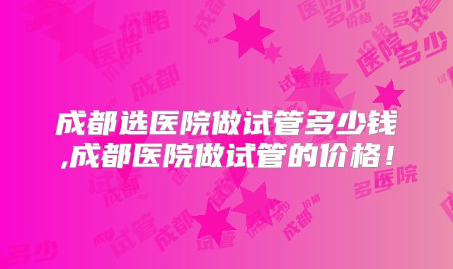 成都选医院做试管多少钱,成都医院做试管的价格！