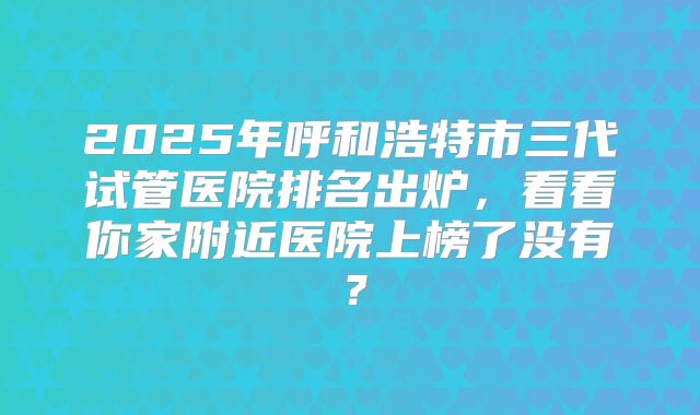 2025年呼和浩特市三代试管医院排名出炉，看看你家附近医院上榜了没有？