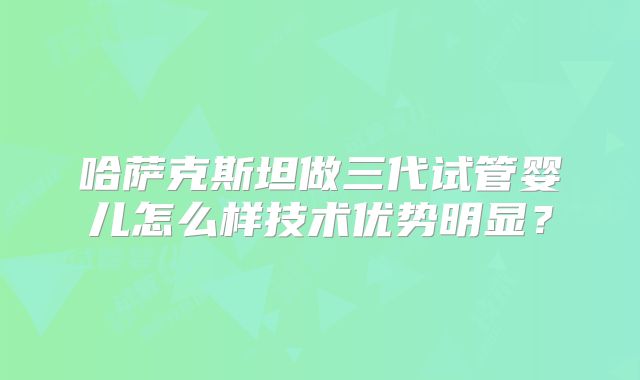 哈萨克斯坦做三代试管婴儿怎么样技术优势明显?