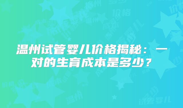 温州试管婴儿价格揭秘：一对的生育成本是多少？