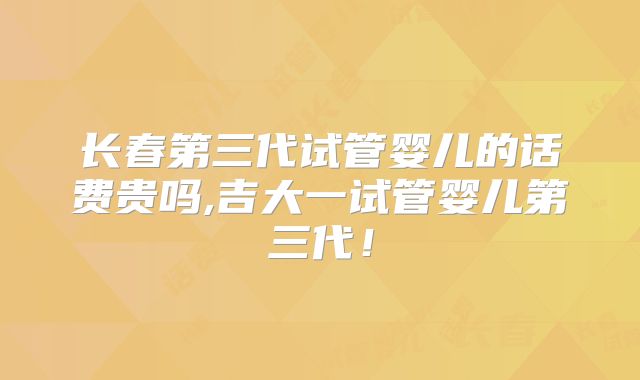 长春第三代试管婴儿的话费贵吗,吉大一试管婴儿第三代！