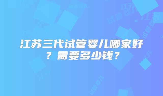 江苏三代试管婴儿哪家好？需要多少钱？