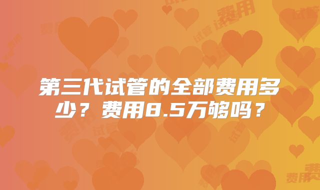 第三代试管的全部费用多少？费用8.5万够吗？