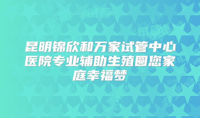 昆明锦欣和万家试管中心医院专业辅助生殖圆您家庭幸福梦