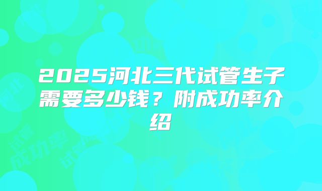 2025河北三代试管生子需要多少钱？附成功率介绍