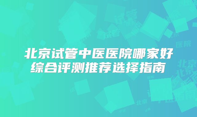 北京试管中医医院哪家好综合评测推荐选择指南