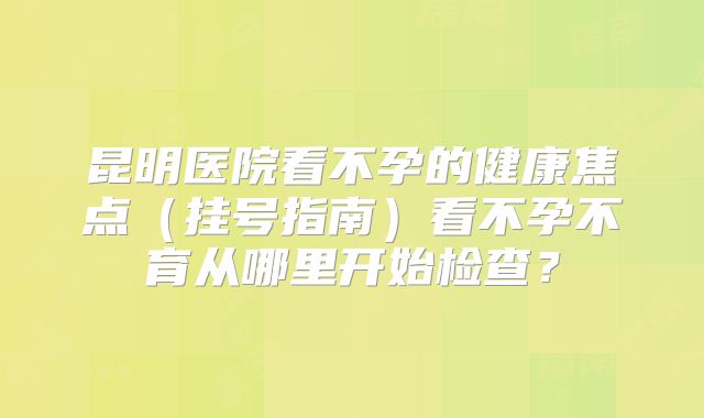 昆明医院看不孕的健康焦点（挂号指南）看不孕不育从哪里开始检查？