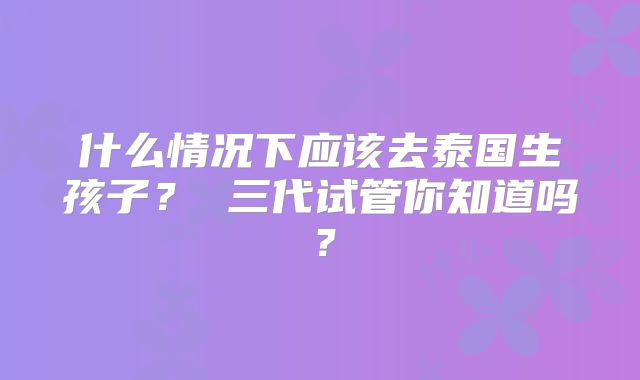 什么情况下应该去泰国生孩子？ 三代试管你知道吗？