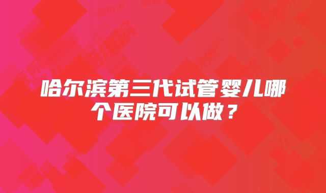 哈尔滨第三代试管婴儿哪个医院可以做?