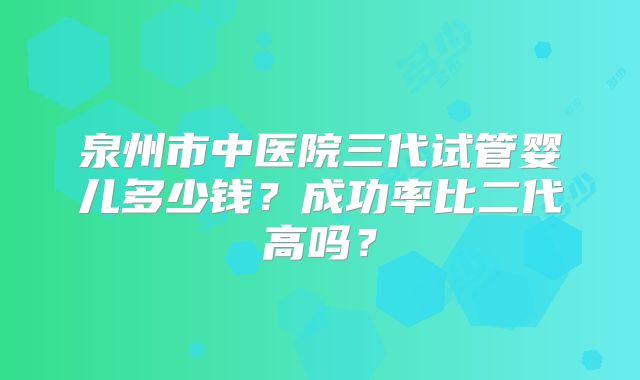泉州市中医院三代试管婴儿多少钱？成功率比二代高吗？