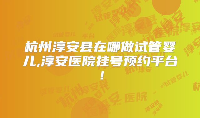 杭州淳安县在哪做试管婴儿,淳安医院挂号预约平台！