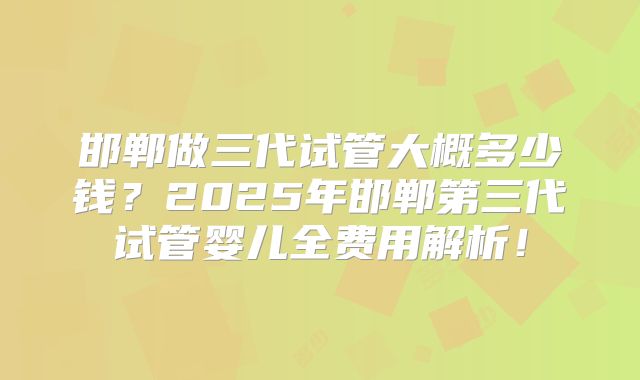 邯郸做三代试管大概多少钱？2025年邯郸第三代试管婴儿全费用解析！