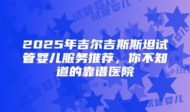 2025年吉尔吉斯斯坦试管婴儿服务推荐，你不知道的靠谱医院