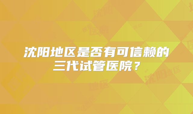 沈阳地区是否有可信赖的三代试管医院？