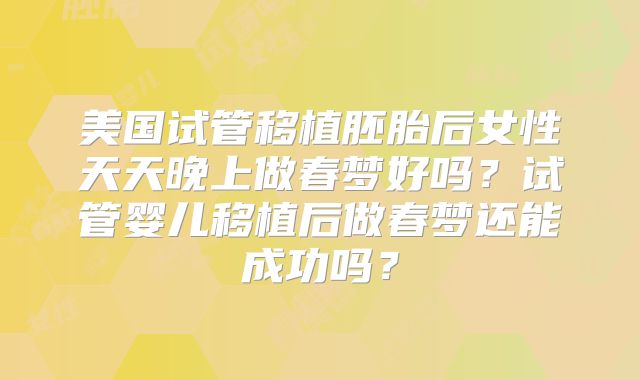 美国试管移植胚胎后女性天天晚上做春梦好吗？试管婴儿移植后做春梦还能成功吗？
